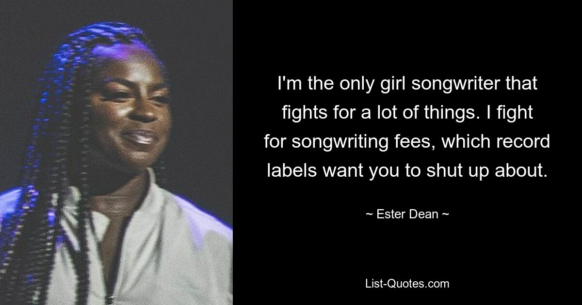 I'm the only girl songwriter that fights for a lot of things. I fight for songwriting fees, which record labels want you to shut up about. — © Ester Dean