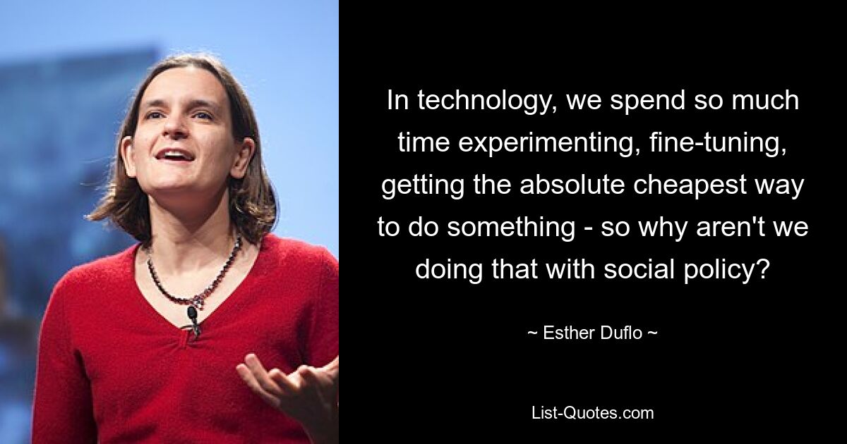 In technology, we spend so much time experimenting, fine-tuning, getting the absolute cheapest way to do something - so why aren't we doing that with social policy? — © Esther Duflo