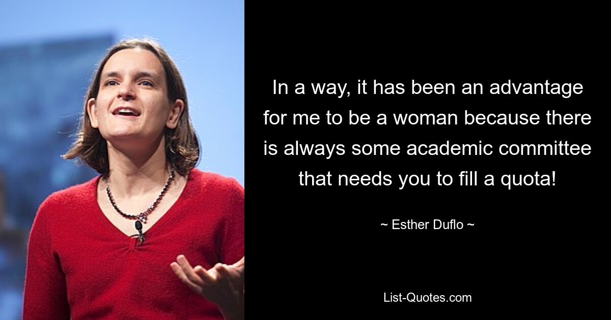 In a way, it has been an advantage for me to be a woman because there is always some academic committee that needs you to fill a quota! — © Esther Duflo