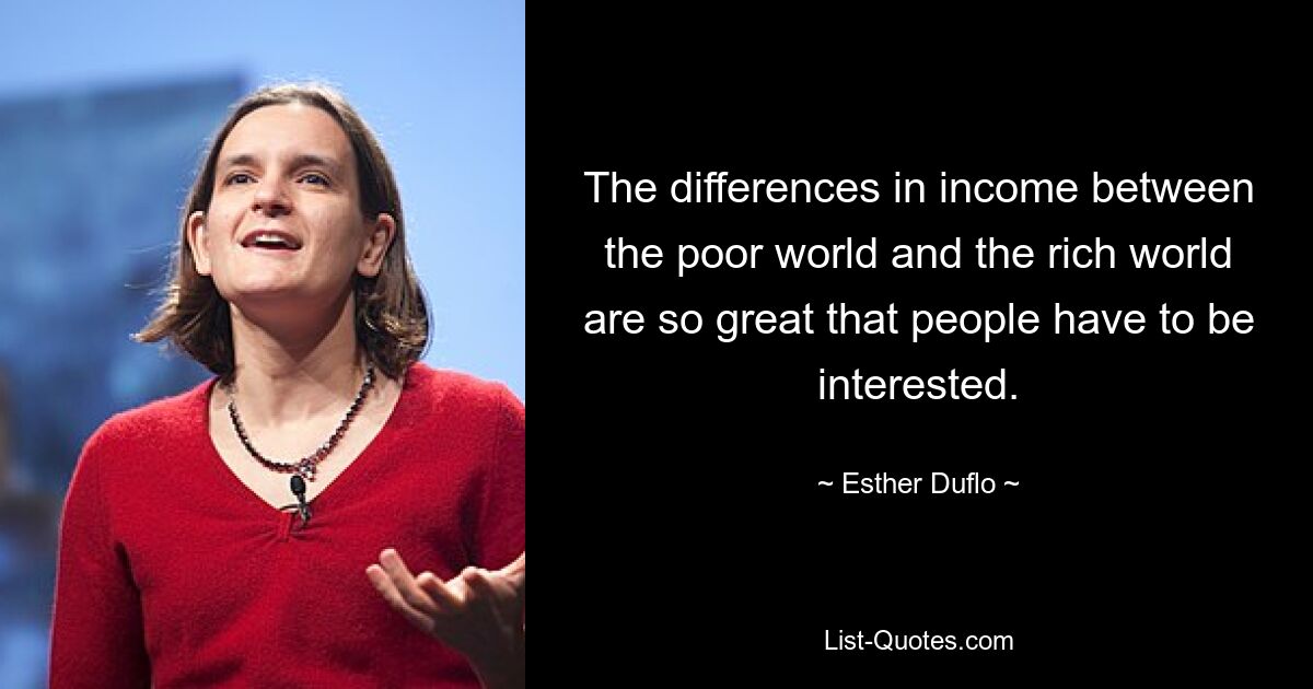 The differences in income between the poor world and the rich world are so great that people have to be interested. — © Esther Duflo