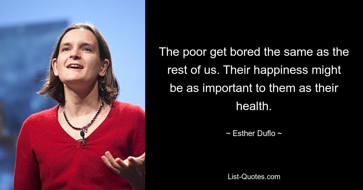 The poor get bored the same as the rest of us. Their happiness might be as important to them as their health. — © Esther Duflo