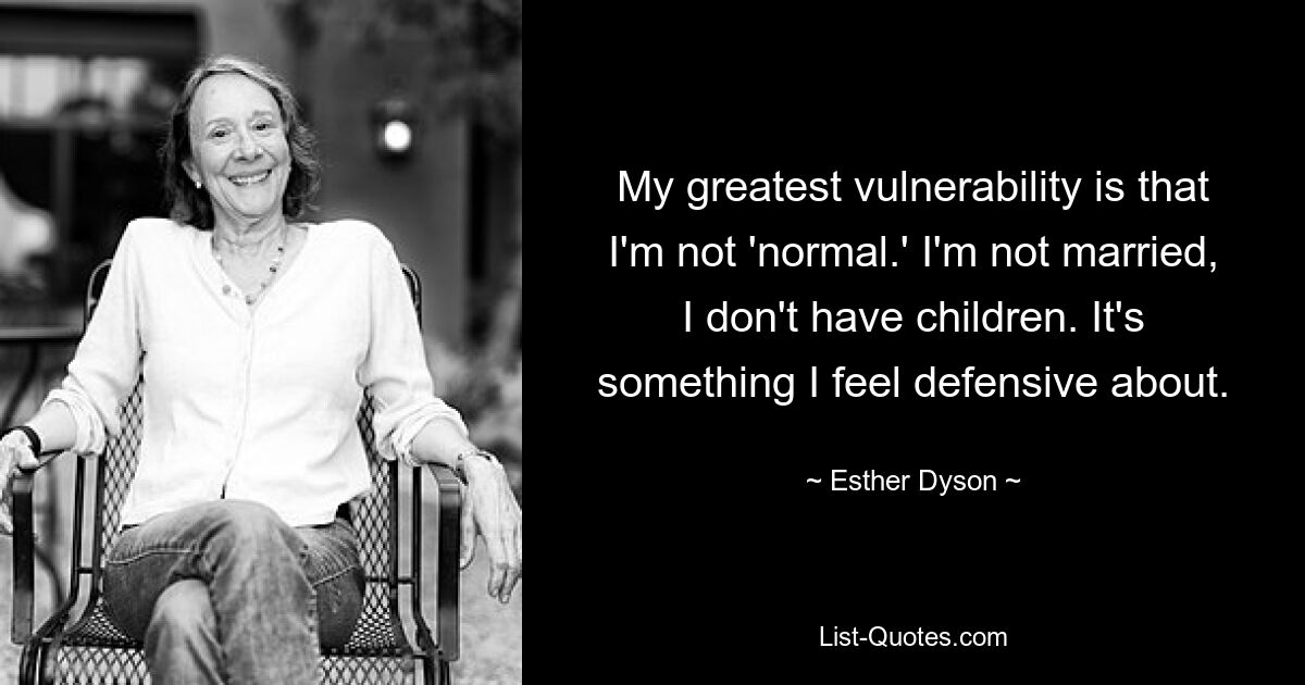 My greatest vulnerability is that I'm not 'normal.' I'm not married, I don't have children. It's something I feel defensive about. — © Esther Dyson