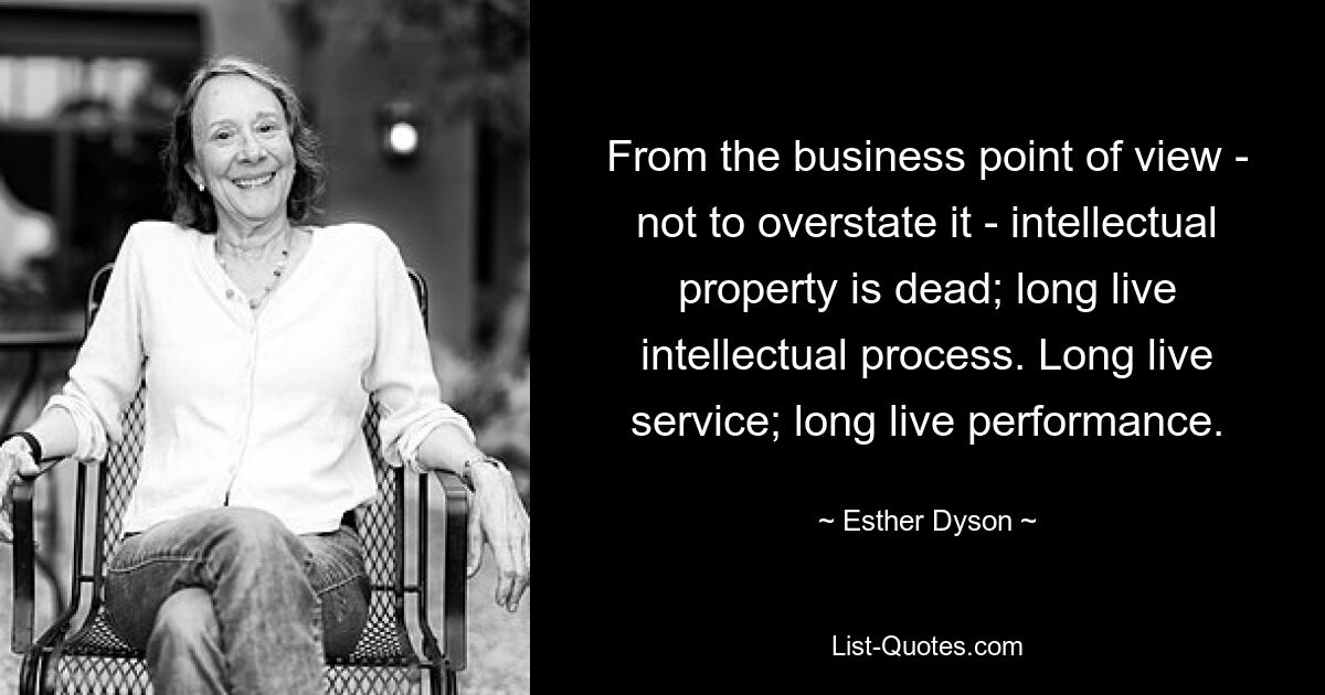 From the business point of view - not to overstate it - intellectual property is dead; long live intellectual process. Long live service; long live performance. — © Esther Dyson