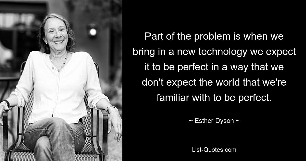 Part of the problem is when we bring in a new technology we expect it to be perfect in a way that we don't expect the world that we're familiar with to be perfect. — © Esther Dyson