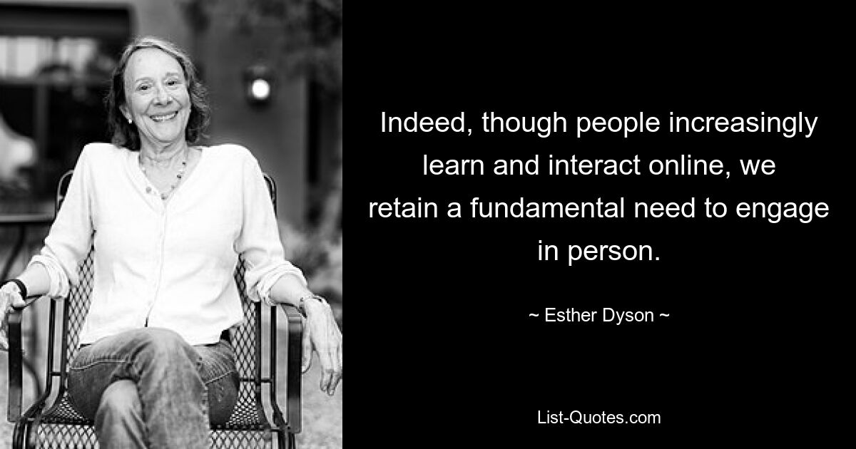 Indeed, though people increasingly learn and interact online, we retain a fundamental need to engage in person. — © Esther Dyson