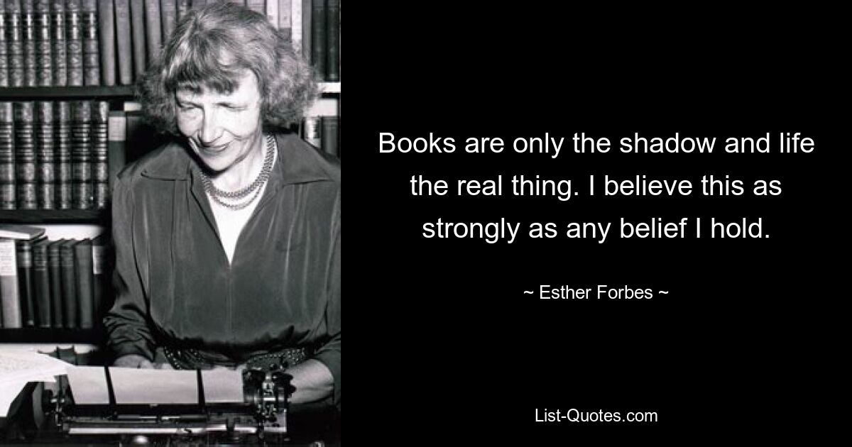 Books are only the shadow and life the real thing. I believe this as strongly as any belief I hold. — © Esther Forbes