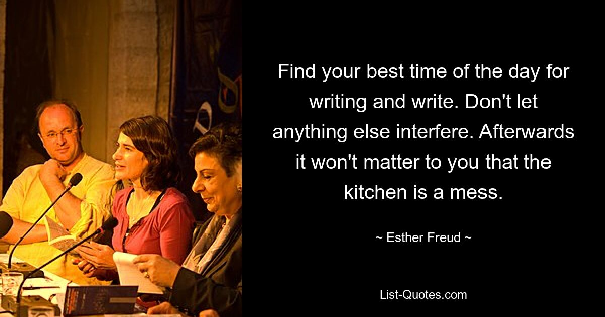 Find your best time of the day for writing and write. Don't let anything else interfere. Afterwards it won't matter to you that the kitchen is a mess. — © Esther Freud