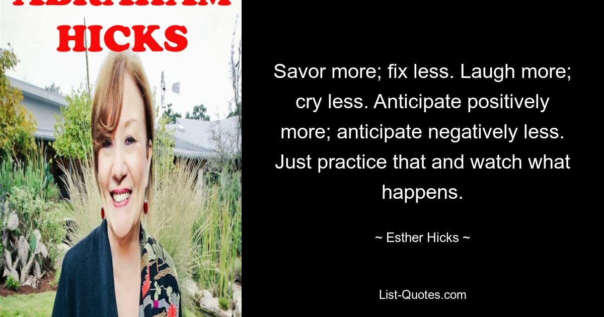 Savor more; fix less. Laugh more; cry less. Anticipate positively more; anticipate negatively less. Just practice that and watch what happens. — © Esther Hicks