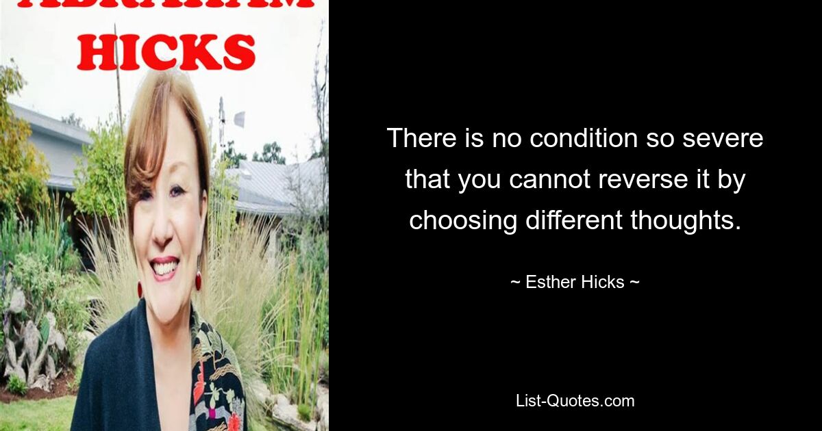 There is no condition so severe that you cannot reverse it by choosing different thoughts. — © Esther Hicks