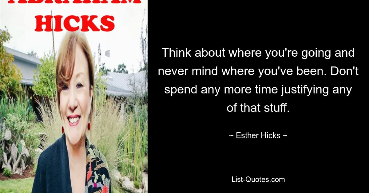 Think about where you're going and never mind where you've been. Don't spend any more time justifying any of that stuff. — © Esther Hicks