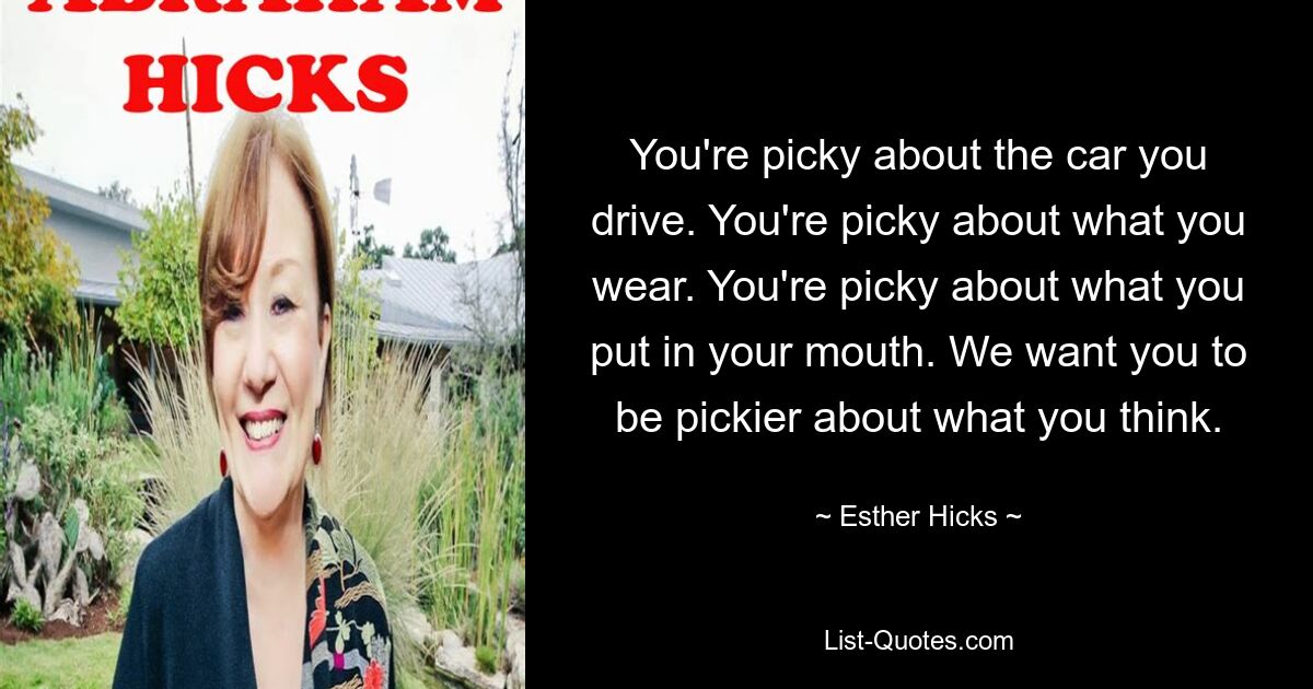 You're picky about the car you drive. You're picky about what you wear. You're picky about what you put in your mouth. We want you to be pickier about what you think. — © Esther Hicks