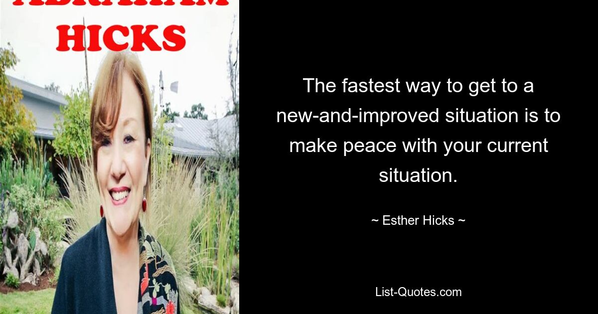 The fastest way to get to a new-and-improved situation is to make peace with your current situation. — © Esther Hicks