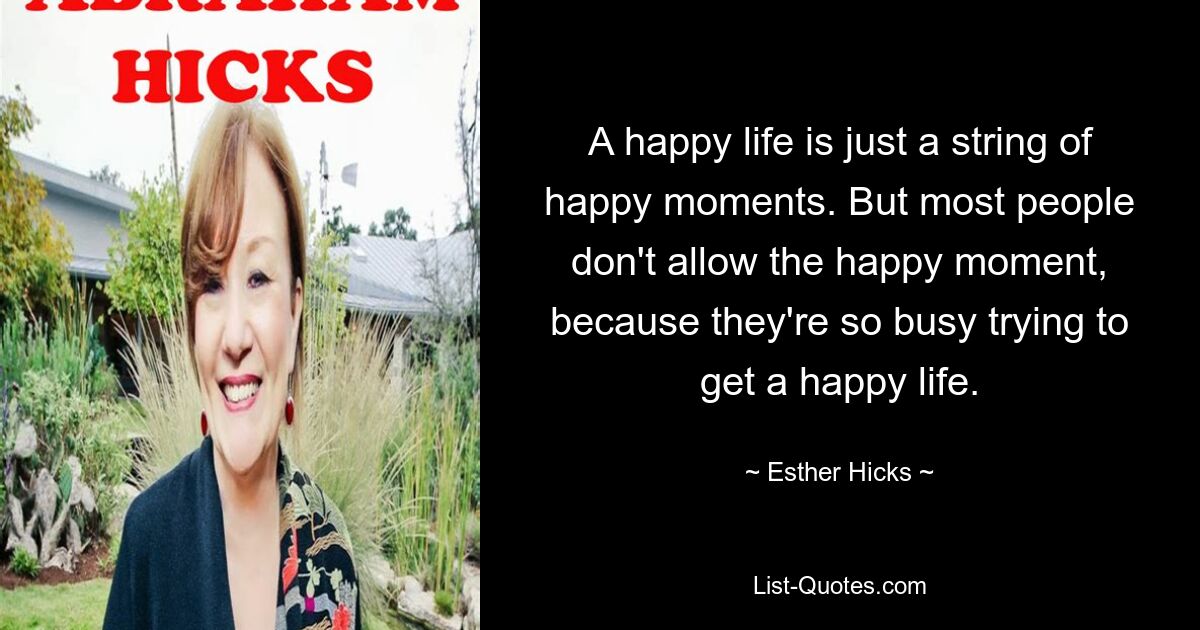 A happy life is just a string of happy moments. But most people don't allow the happy moment, because they're so busy trying to get a happy life. — © Esther Hicks