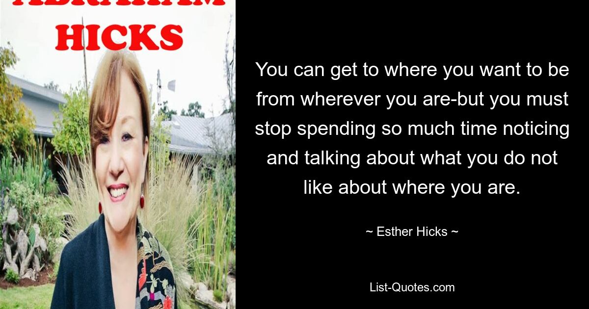 You can get to where you want to be from wherever you are-but you must stop spending so much time noticing and talking about what you do not like about where you are. — © Esther Hicks