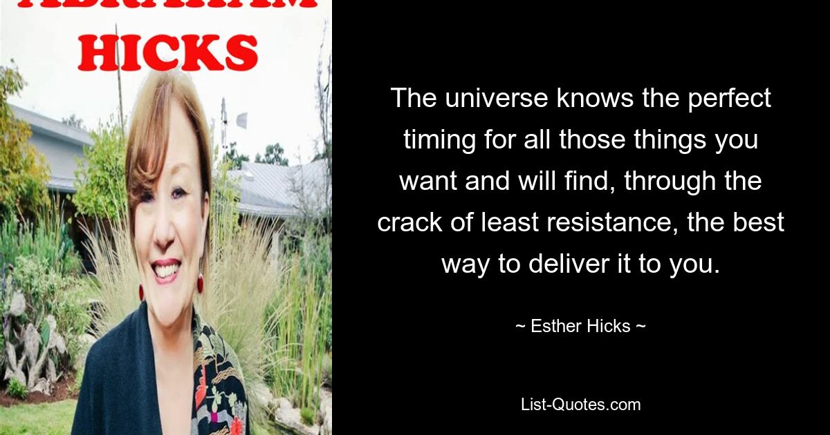 The universe knows the perfect timing for all those things you want and will find, through the crack of least resistance, the best way to deliver it to you. — © Esther Hicks