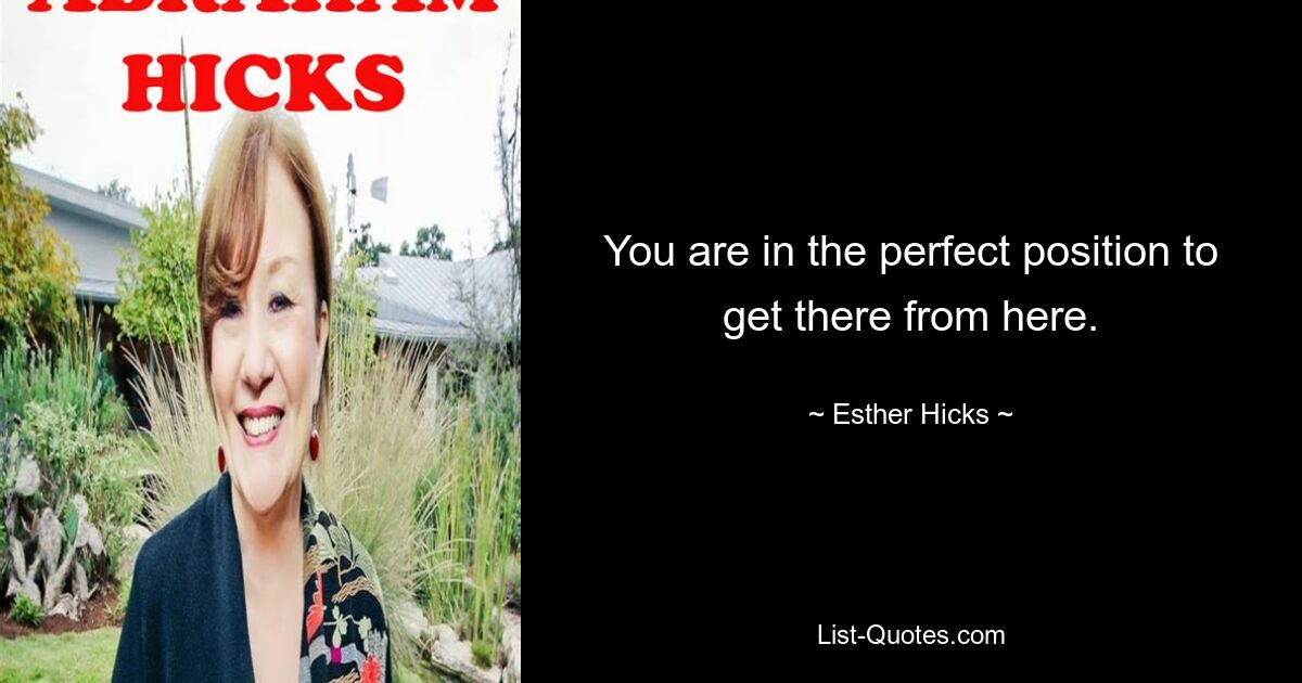 You are in the perfect position to get there from here. — © Esther Hicks