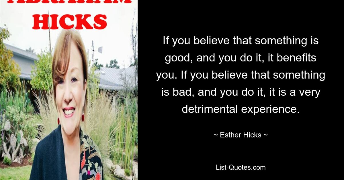 If you believe that something is good, and you do it, it benefits you. If you believe that something is bad, and you do it, it is a very detrimental experience. — © Esther Hicks