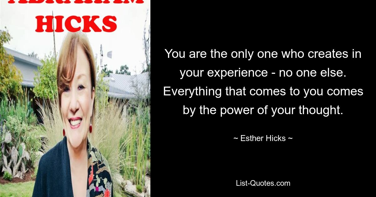 You are the only one who creates in your experience - no one else. Everything that comes to you comes by the power of your thought. — © Esther Hicks