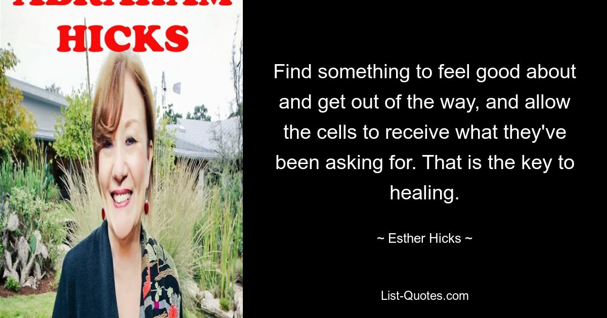 Find something to feel good about and get out of the way, and allow the cells to receive what they've been asking for. That is the key to healing. — © Esther Hicks