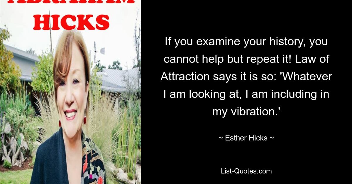 If you examine your history, you cannot help but repeat it! Law of Attraction says it is so: 'Whatever I am looking at, I am including in my vibration.' — © Esther Hicks