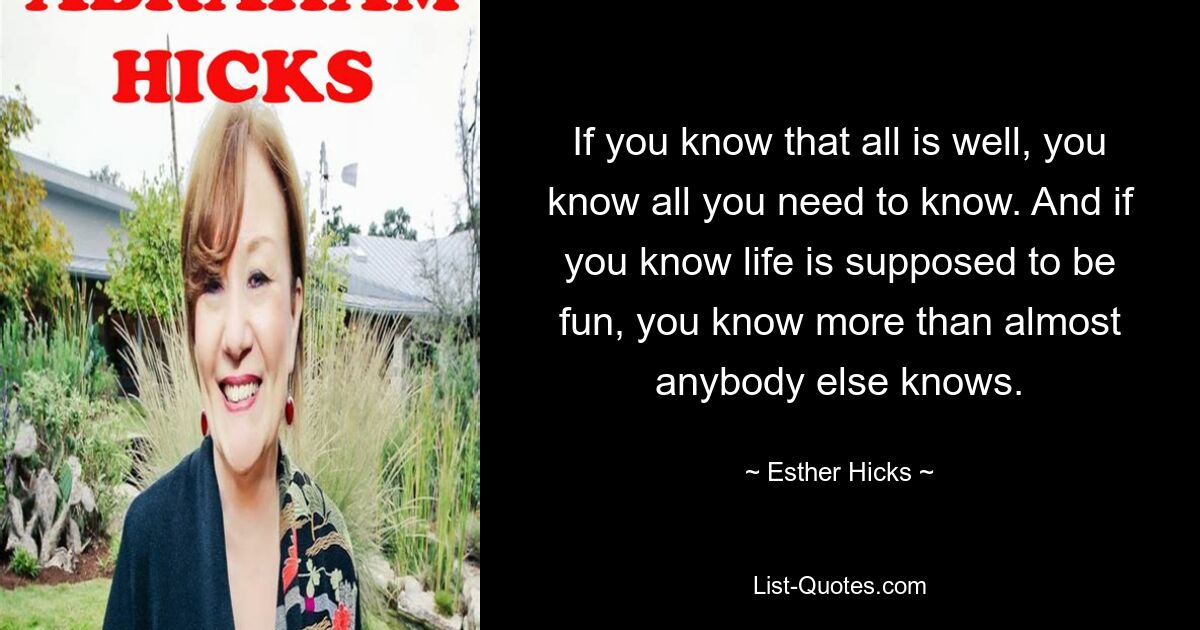 If you know that all is well, you know all you need to know. And if you know life is supposed to be fun, you know more than almost anybody else knows. — © Esther Hicks