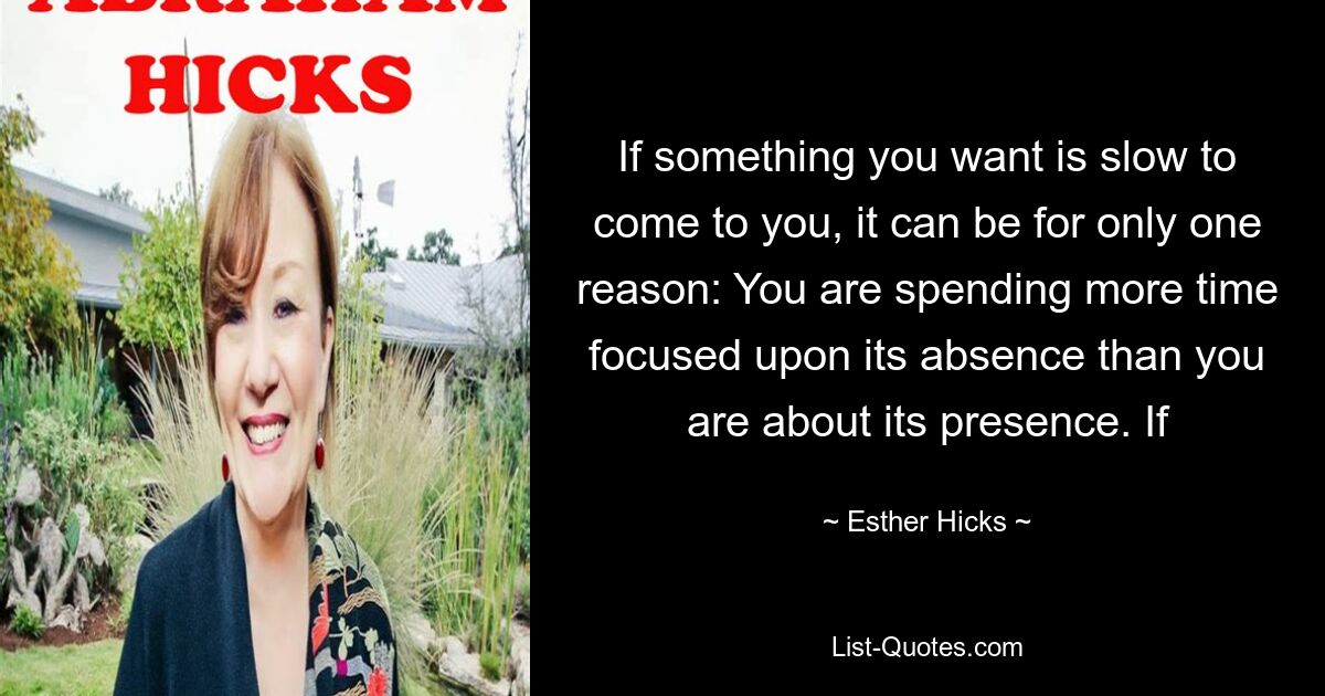 If something you want is slow to come to you, it can be for only one reason: You are spending more time focused upon its absence than you are about its presence. If — © Esther Hicks