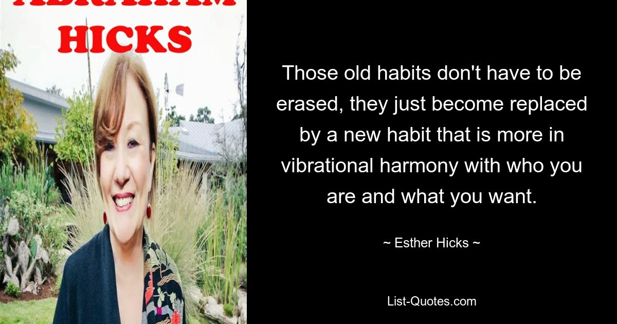 Those old habits don't have to be erased, they just become replaced by a new habit that is more in vibrational harmony with who you are and what you want. — © Esther Hicks