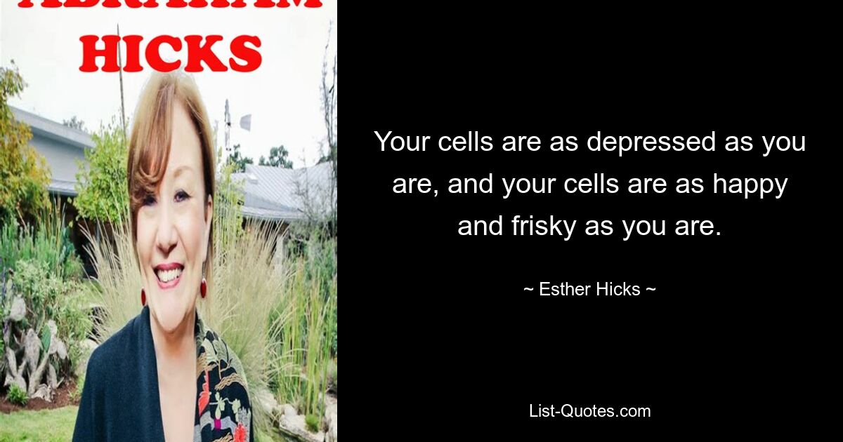 Your cells are as depressed as you are, and your cells are as happy and frisky as you are. — © Esther Hicks