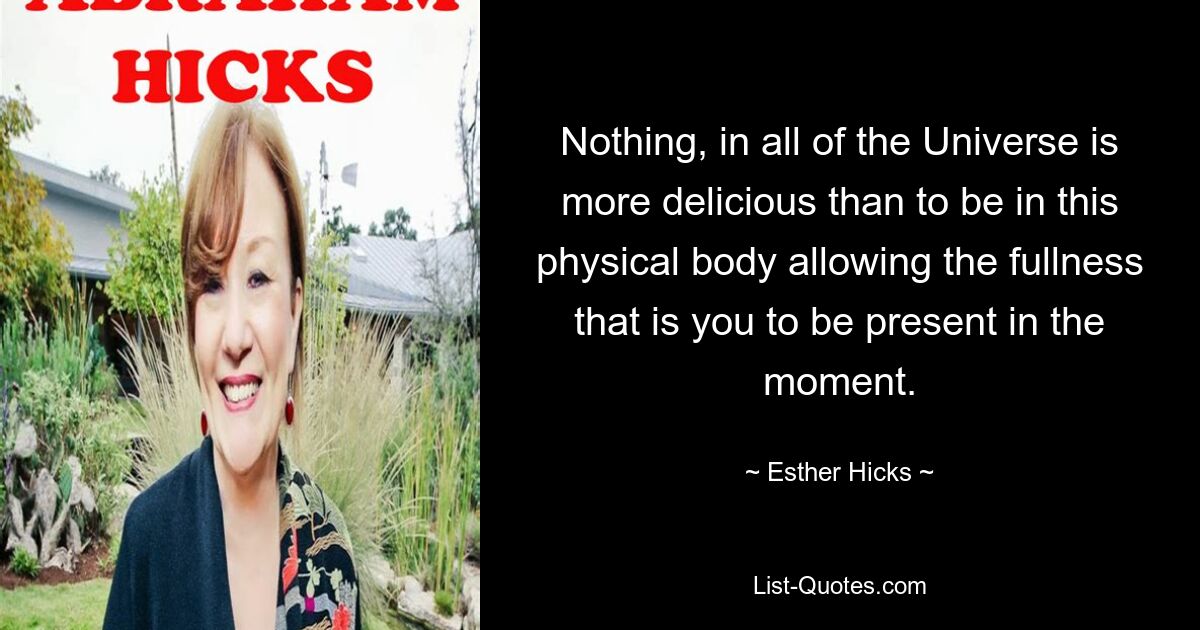 Nothing, in all of the Universe is more delicious than to be in this physical body allowing the fullness that is you to be present in the moment. — © Esther Hicks