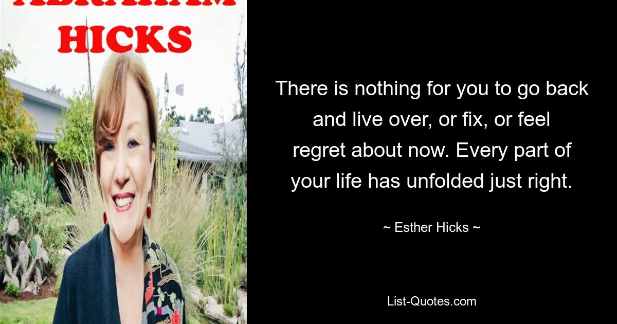 There is nothing for you to go back and live over, or fix, or feel regret about now. Every part of your life has unfolded just right. — © Esther Hicks