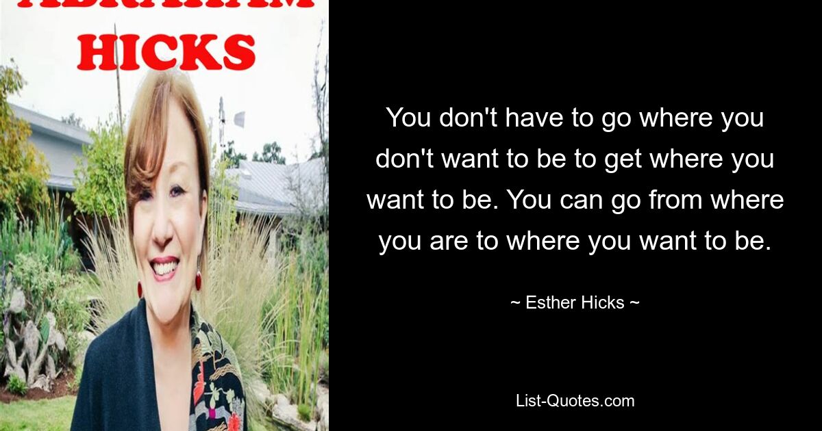 You don't have to go where you don't want to be to get where you want to be. You can go from where you are to where you want to be. — © Esther Hicks