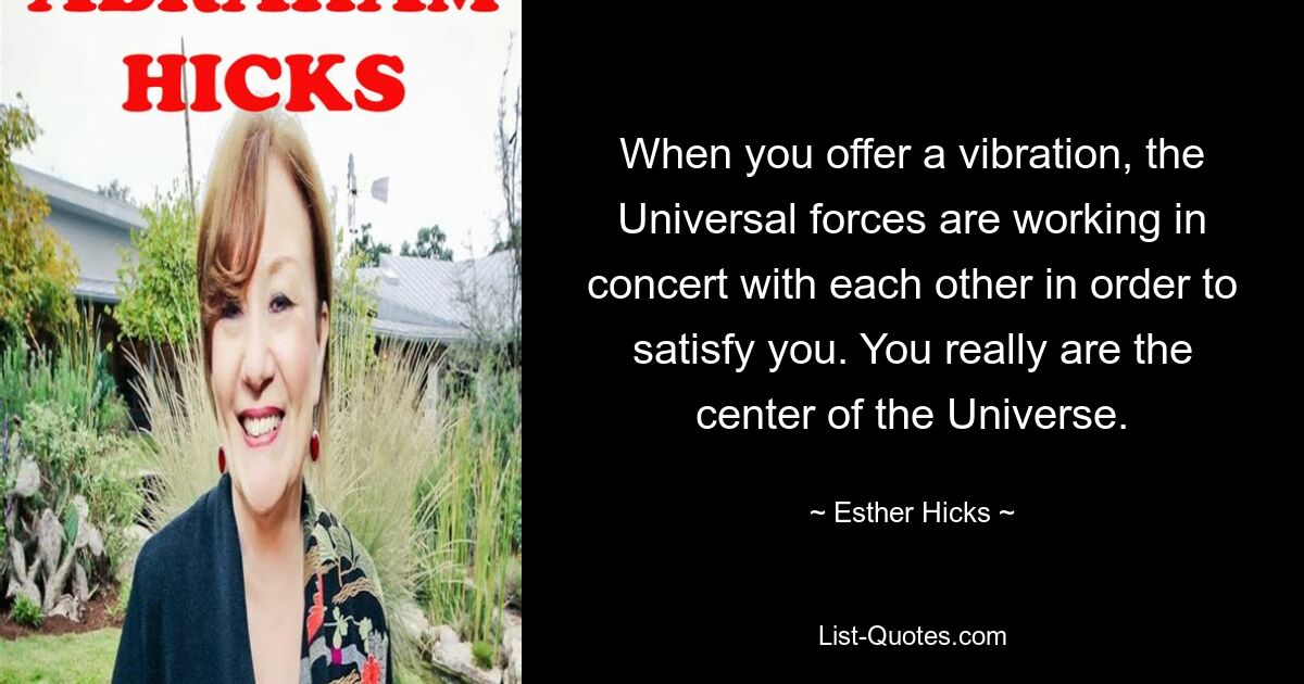 When you offer a vibration, the Universal forces are working in concert with each other in order to satisfy you. You really are the center of the Universe. — © Esther Hicks