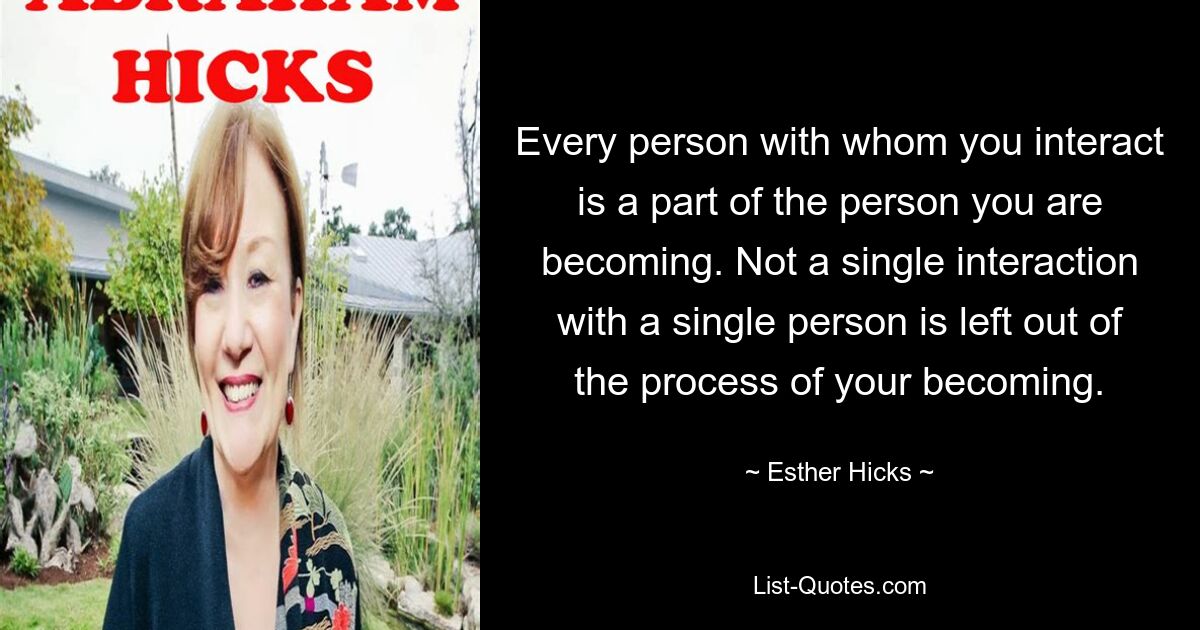 Every person with whom you interact is a part of the person you are becoming. Not a single interaction with a single person is left out of the process of your becoming. — © Esther Hicks