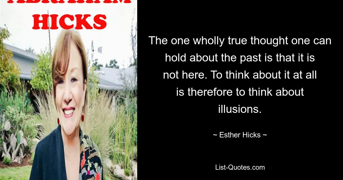 The one wholly true thought one can hold about the past is that it is not here. To think about it at all is therefore to think about illusions. — © Esther Hicks