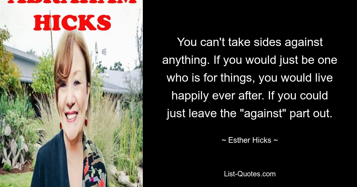 You can't take sides against anything. If you would just be one who is for things, you would live happily ever after. If you could just leave the "against" part out. — © Esther Hicks