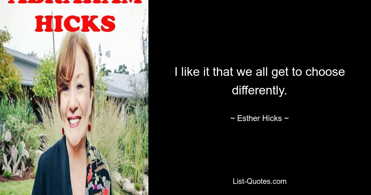 I like it that we all get to choose differently. — © Esther Hicks