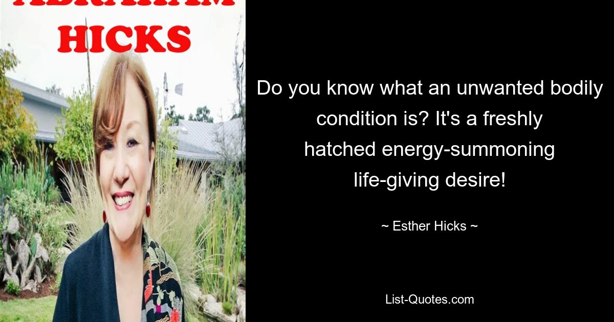 Do you know what an unwanted bodily condition is? It's a freshly hatched energy-summoning life-giving desire! — © Esther Hicks