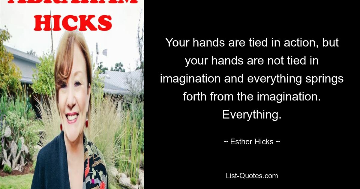 Your hands are tied in action, but your hands are not tied in imagination and everything springs forth from the imagination. Everything. — © Esther Hicks