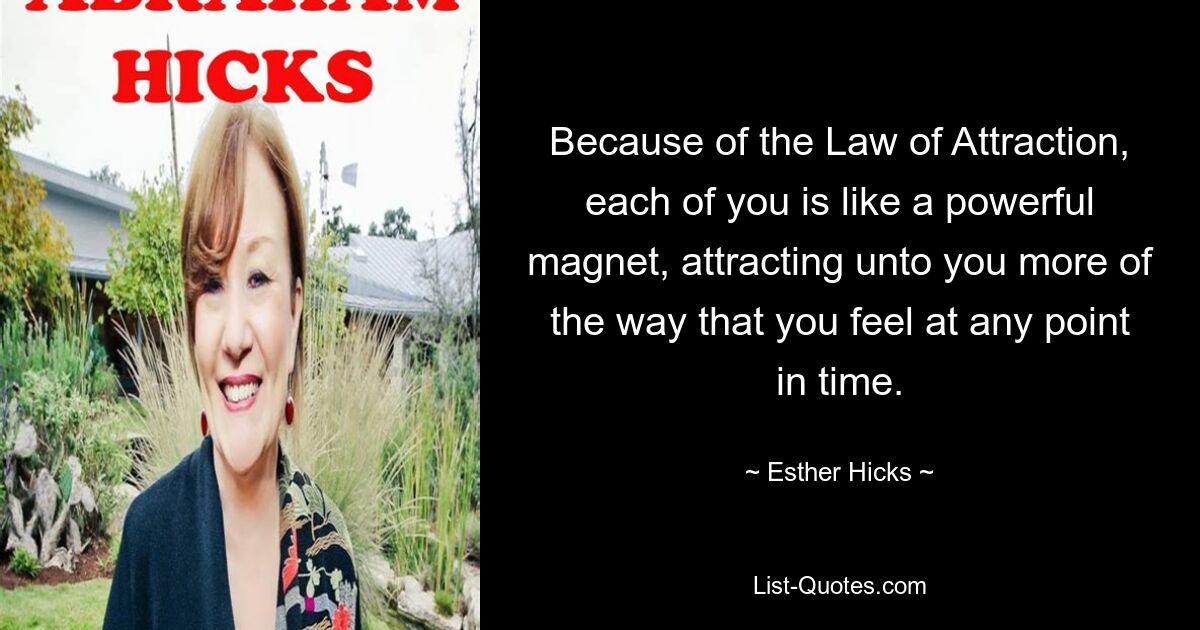 Because of the Law of Attraction, each of you is like a powerful magnet, attracting unto you more of the way that you feel at any point in time. — © Esther Hicks