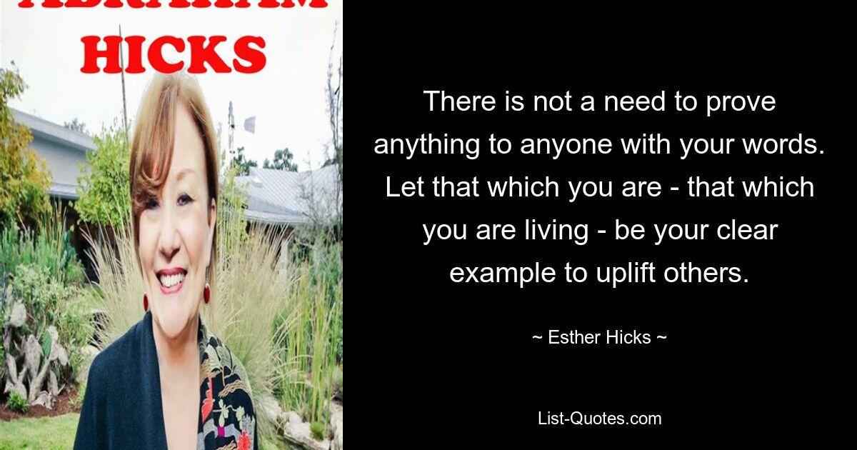 There is not a need to prove anything to anyone with your words. Let that which you are - that which you are living - be your clear example to uplift others. — © Esther Hicks