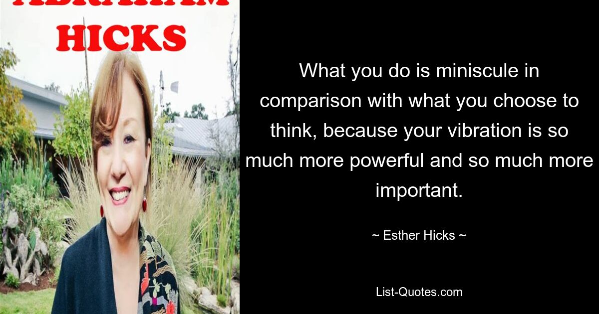 What you do is miniscule in comparison with what you choose to think, because your vibration is so much more powerful and so much more important. — © Esther Hicks