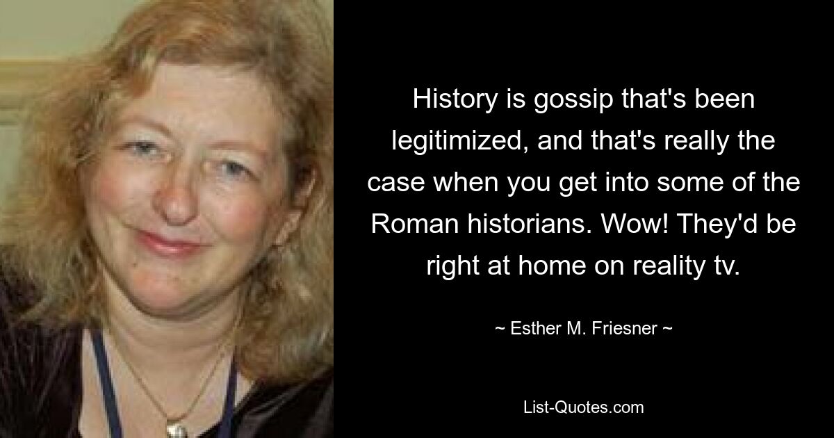 History is gossip that's been legitimized, and that's really the case when you get into some of the Roman historians. Wow! They'd be right at home on reality tv. — © Esther M. Friesner