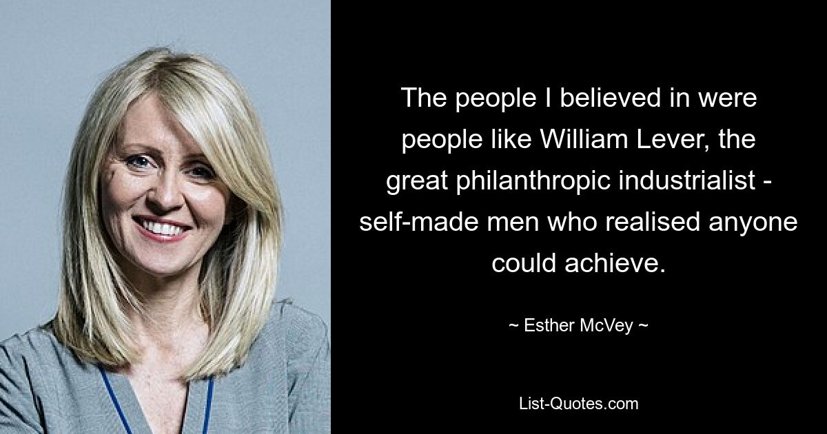 The people I believed in were people like William Lever, the great philanthropic industrialist - self-made men who realised anyone could achieve. — © Esther McVey