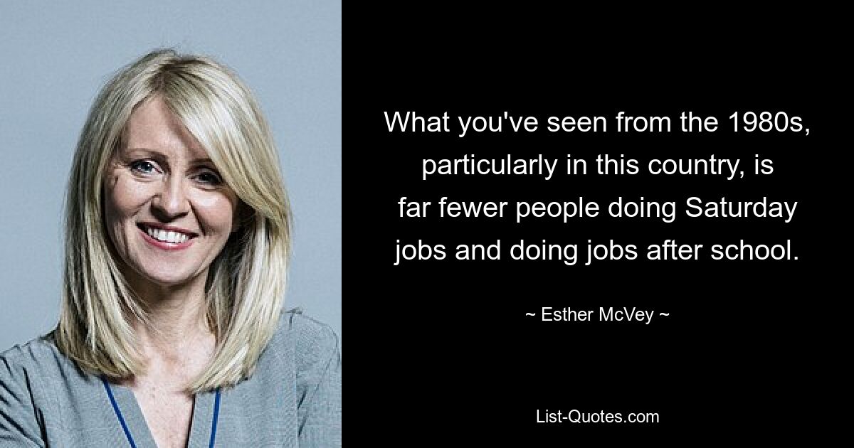 What you've seen from the 1980s, particularly in this country, is far fewer people doing Saturday jobs and doing jobs after school. — © Esther McVey