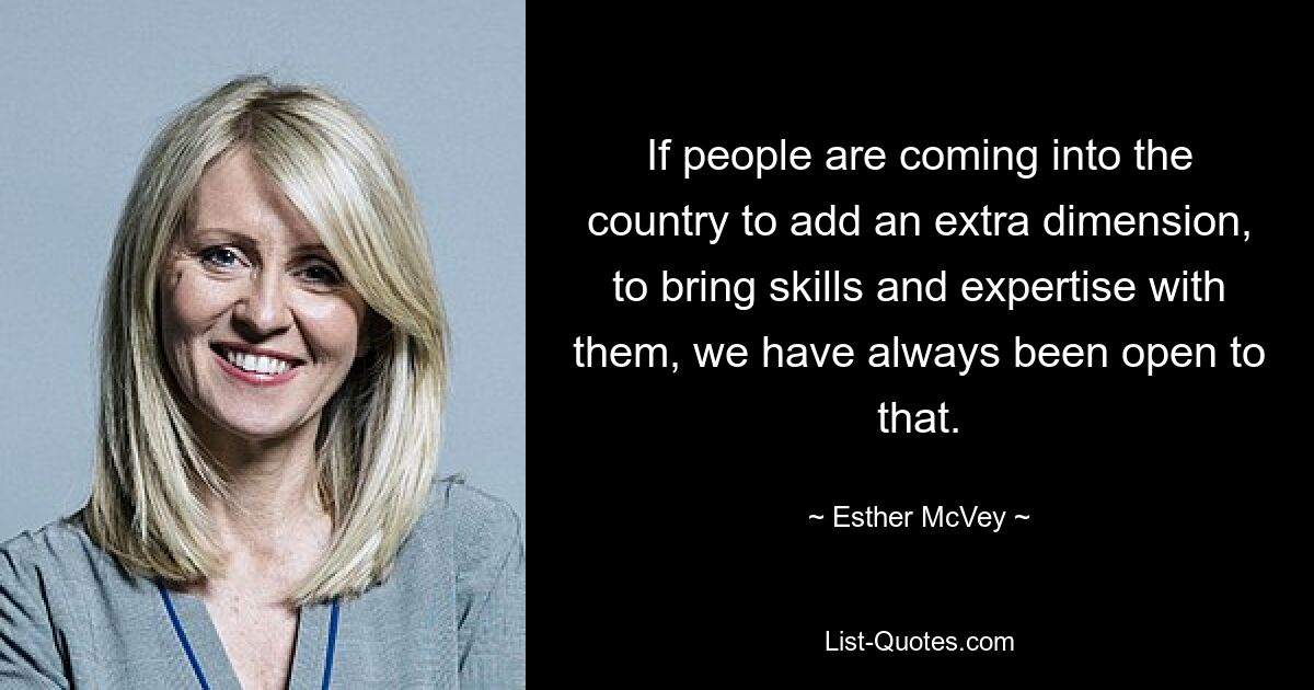 If people are coming into the country to add an extra dimension, to bring skills and expertise with them, we have always been open to that. — © Esther McVey