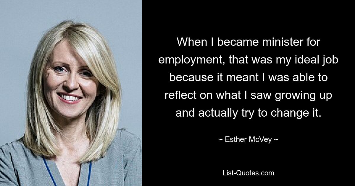 When I became minister for employment, that was my ideal job because it meant I was able to reflect on what I saw growing up and actually try to change it. — © Esther McVey