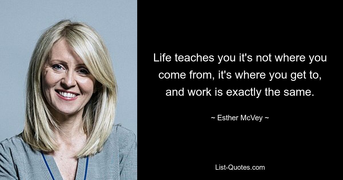 Life teaches you it's not where you come from, it's where you get to, and work is exactly the same. — © Esther McVey