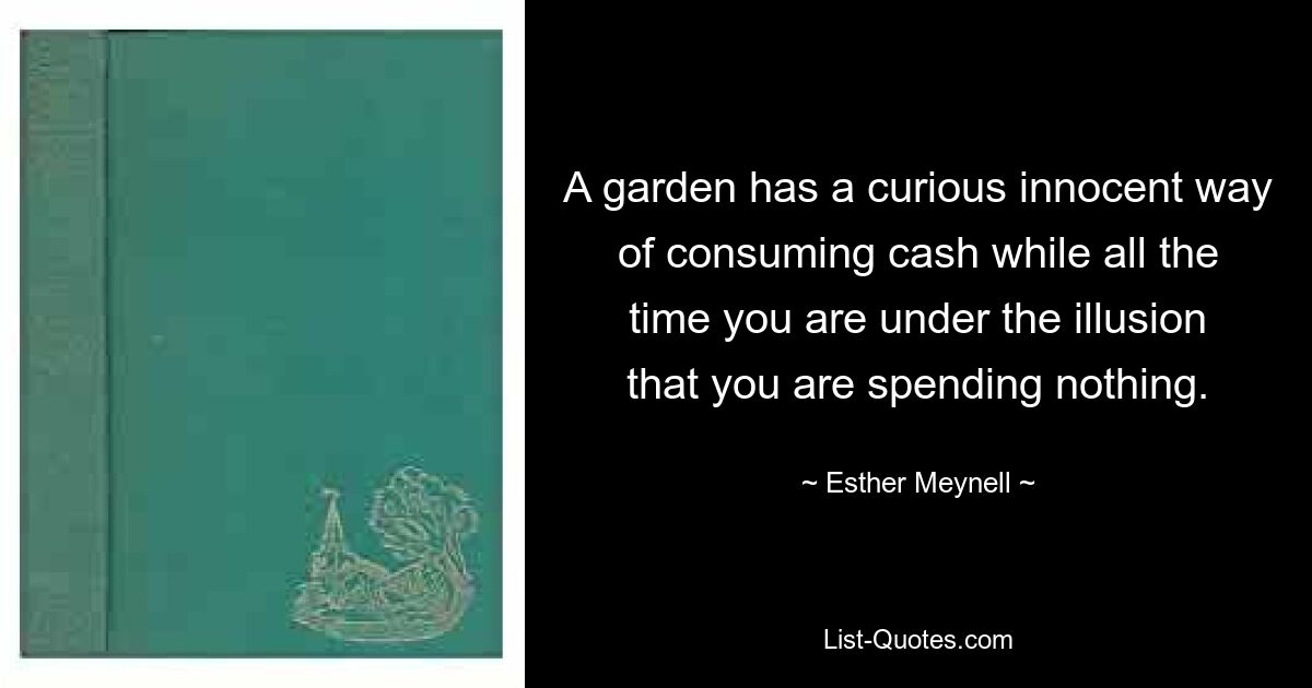 A garden has a curious innocent way of consuming cash while all the time you are under the illusion that you are spending nothing. — © Esther Meynell