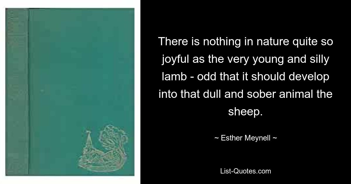 There is nothing in nature quite so joyful as the very young and silly lamb - odd that it should develop into that dull and sober animal the sheep. — © Esther Meynell