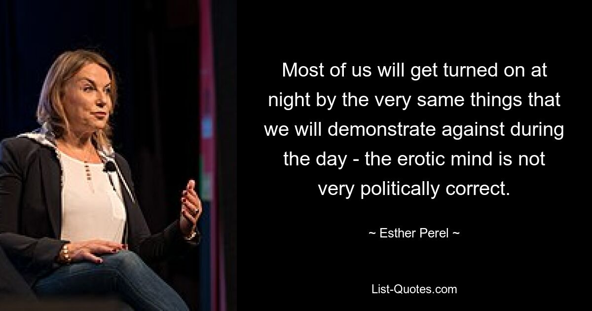 Most of us will get turned on at night by the very same things that we will demonstrate against during the day - the erotic mind is not very politically correct. — © Esther Perel